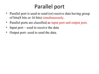 Parallel port
• Parallel port is used to send (or) receive data having group
of bits(8 bits or 16 bits) simultaneously.
• Parallel ports are classified as input port and output port.
• Input port – used to receive the data
• Output port- used to send the data.

 