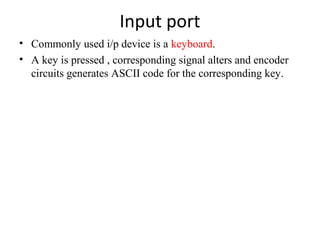 Input port
• Commonly used i/p device is a keyboard.
• A key is pressed , corresponding signal alters and encoder
circuits generates ASCII code for the corresponding key.

 