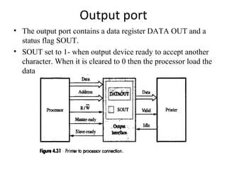 Output port
• The output port contains a data register DATA OUT and a
status flag SOUT.
• SOUT set to 1- when output device ready to accept another
character. When it is cleared to 0 then the processor load the
data

 