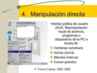 4. Manipulación directa
Interfaz gráfica de usuario
(GUI). Representación
visual de archivos,
programas o
dispositivos de la PC a
través de:
Ventanas (windows)
Iconos (icons)
Menúes (menus)
Cursor (pointer)
© Victor Cabral, 2001-2002

 