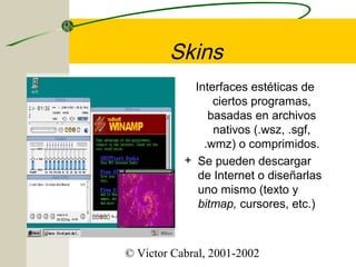 Skins
Interfaces estéticas de
ciertos programas,
basadas en archivos
nativos (.wsz, .sgf,
.wmz) o comprimidos.
+ Se pueden descargar
de Internet o diseñarlas
uno mismo (texto y
bitmap, cursores, etc.)

© Victor Cabral, 2001-2002

 