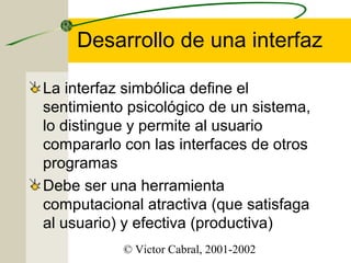 Desarrollo de una interfaz
La interfaz simbólica define el
sentimiento psicológico de un sistema,
lo distingue y permite al usuario
compararlo con las interfaces de otros
programas
Debe ser una herramienta
computacional atractiva (que satisfaga
al usuario) y efectiva (productiva)
© Victor Cabral, 2001-2002

 