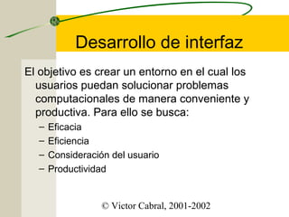 Desarrollo de interfaz
El objetivo es crear un entorno en el cual los
usuarios puedan solucionar problemas
computacionales de manera conveniente y
productiva. Para ello se busca:
–
–
–
–

Eficacia
Eficiencia
Consideración del usuario
Productividad

© Victor Cabral, 2001-2002

 