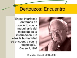 Dertouzos: Encuentro
“En las interfaces
entramos en
contacto con la
maquinaria del
mercado de la
información. En
ellas la humanidad
se encuentra con la
tecnología.”
Que será, 1997
© Victor Cabral, 2001-2002

 