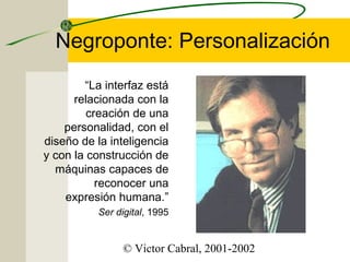 Negroponte: Personalización
“La interfaz está
relacionada con la
creación de una
personalidad, con el
diseño de la inteligencia
y con la construcción de
máquinas capaces de
reconocer una
expresión humana.”
Ser digital, 1995

© Victor Cabral, 2001-2002

 