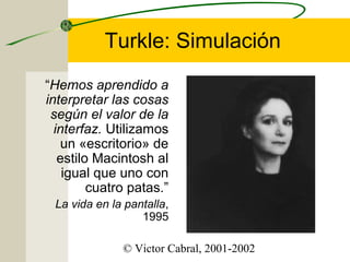 Turkle: Simulación
“Hemos aprendido a
interpretar las cosas
según el valor de la
interfaz. Utilizamos
un «escritorio» de
estilo Macintosh al
igual que uno con
cuatro patas.”
La vida en la pantalla,
1995
© Victor Cabral, 2001-2002

 