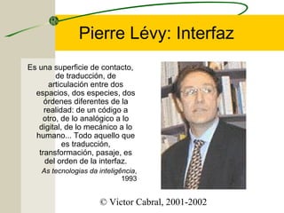 Pierre Lévy: Interfaz
Es una superficie de contacto,
de traducción, de
articulación entre dos
espacios, dos especies, dos
órdenes diferentes de la
realidad: de un código a
otro, de lo analógico a lo
digital, de lo mecánico a lo
humano... Todo aquello que
es traducción,
transformación, pasaje, es
del orden de la interfaz.
As tecnologias da inteligência,
1993

© Victor Cabral, 2001-2002

 