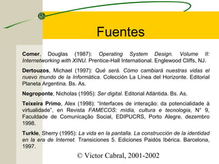 Fuentes
Comer, Douglas (1987): Operating System Design. Volume II:
Internetworking with XINU. Prentice-Hall International. Englewood Cliffs, NJ.
Dertouzos, Michael (1997): Qué será. Cómo cambiará nuestras vidas el
nuevo mundo de la Informática. Colección La Línea del Horizonte. Editorial
Planeta Argentina. Bs. As.
Negroponte, Nicholas (1995): Ser digital. Editorial Atlántida. Bs. As.
Teixeira Primo, Alex (1998): “Interfaces de interação: da potencialidade à
virtualidade”, en Revista FAMECOS: mídia, cultura e tecnologia, N° 9,
Faculdade de Comunicação Social, EDIPUCRS, Porto Alegre, dezembro
1998.
Turkle, Sherry (1995): La vida en la pantalla. La construcción de la identidad
en la era de Internet. Transiciones 5. Ediciones Paidós Ibérica. Barcelona,
1997.

© Victor Cabral, 2001-2002

 