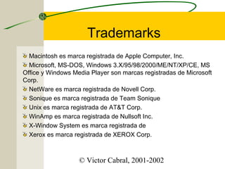 Trademarks
Macintosh es marca registrada de Apple Computer, Inc.
Microsoft, MS-DOS, Windows 3.X/95/98/2000/ME/NT/XP/CE, MS
Office y Windows Media Player son marcas registradas de Microsoft
Corp.
NetWare es marca registrada de Novell Corp.
Sonique es marca registrada de Team Sonique
Unix es marca registrada de AT&T Corp.
WinAmp es marca registrada de Nullsoft Inc.
X-Window System es marca registrada de
Xerox es marca registrada de XEROX Corp.

© Victor Cabral, 2001-2002

 