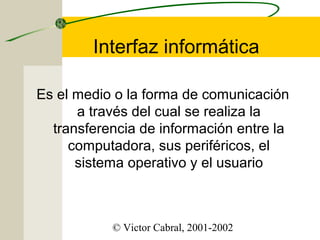 Interfaz informática
Es el medio o la forma de comunicación
a través del cual se realiza la
transferencia de información entre la
computadora, sus periféricos, el
sistema operativo y el usuario

© Victor Cabral, 2001-2002

 