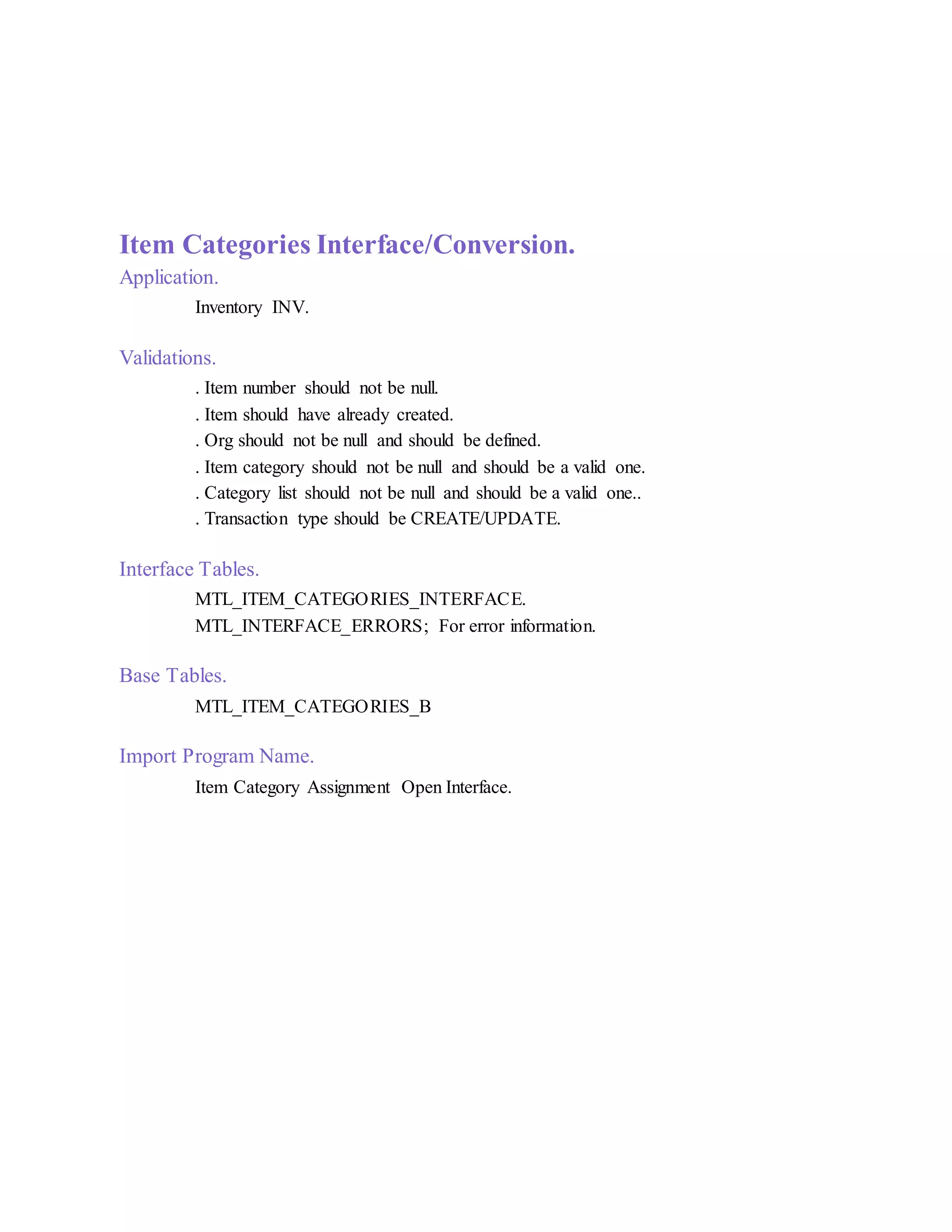 Item Categories Interface/Conversion.
Application.
Inventory INV.
Validations.
. Item number should not be null.
. Item should have already created.
. Org should not be null and should be defined.
. Item category should not be null and should be a valid one.
. Category list should not be null and should be a valid one..
. Transaction type should be CREATE/UPDATE.
Interface Tables.
MTL_ITEM_CATEGORIES_INTERFACE.
MTL_INTERFACE_ERRORS; For error information.
Base Tables.
MTL_ITEM_CATEGORIES_B
Import Program Name.
Item Category Assignment Open Interface.
 