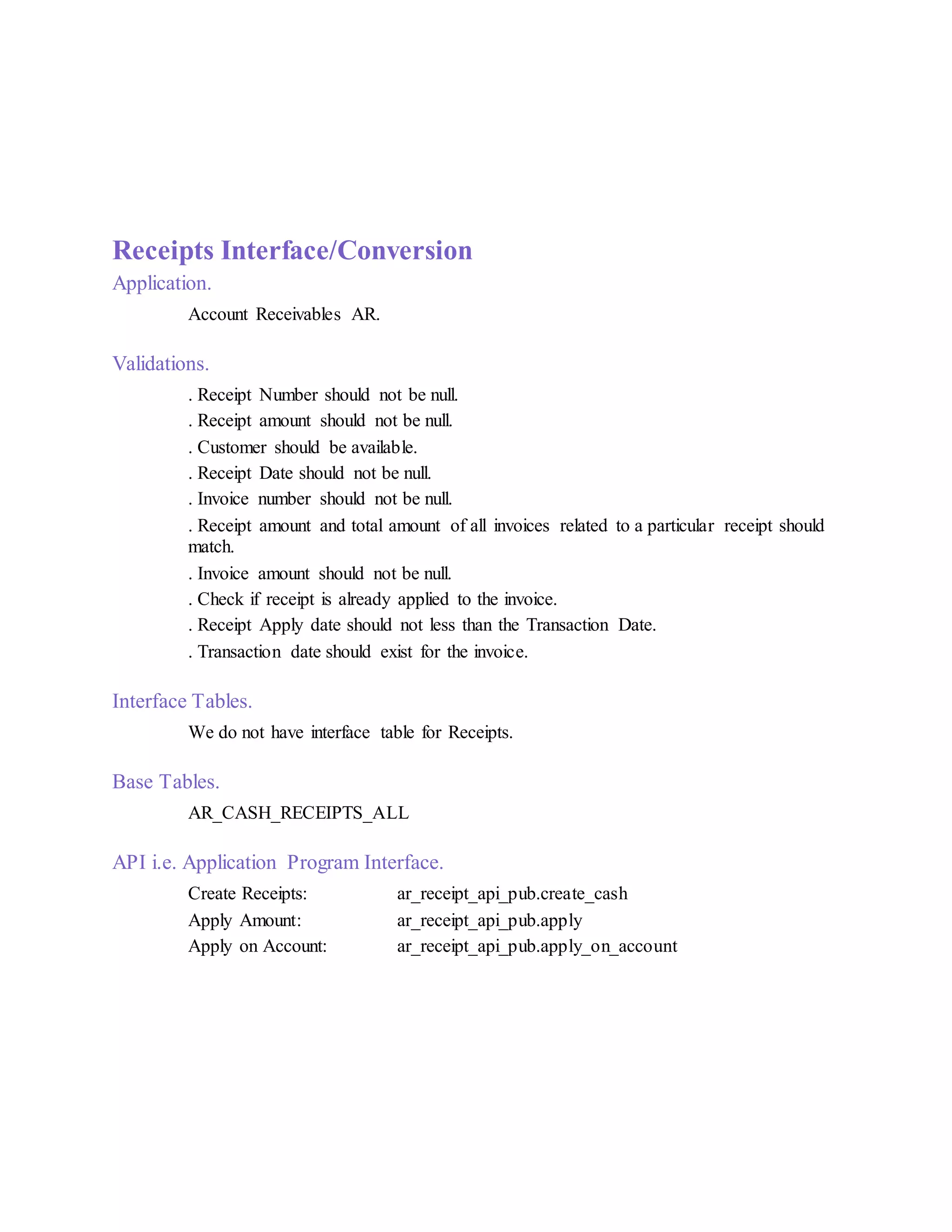 Receipts Interface/Conversion
Application.
Account Receivables AR.
Validations.
. Receipt Number should not be null.
. Receipt amount should not be null.
. Customer should be available.
. Receipt Date should not be null.
. Invoice number should not be null.
. Receipt amount and total amount of all invoices related to a particular receipt should
match.
. Invoice amount should not be null.
. Check if receipt is already applied to the invoice.
. Receipt Apply date should not less than the Transaction Date.
. Transaction date should exist for the invoice.
Interface Tables.
We do not have interface table for Receipts.
Base Tables.
AR_CASH_RECEIPTS_ALL
API i.e. Application Program Interface.
Create Receipts: ar_receipt_api_pub.create_cash
Apply Amount: ar_receipt_api_pub.apply
Apply on Account: ar_receipt_api_pub.apply_on_account
 