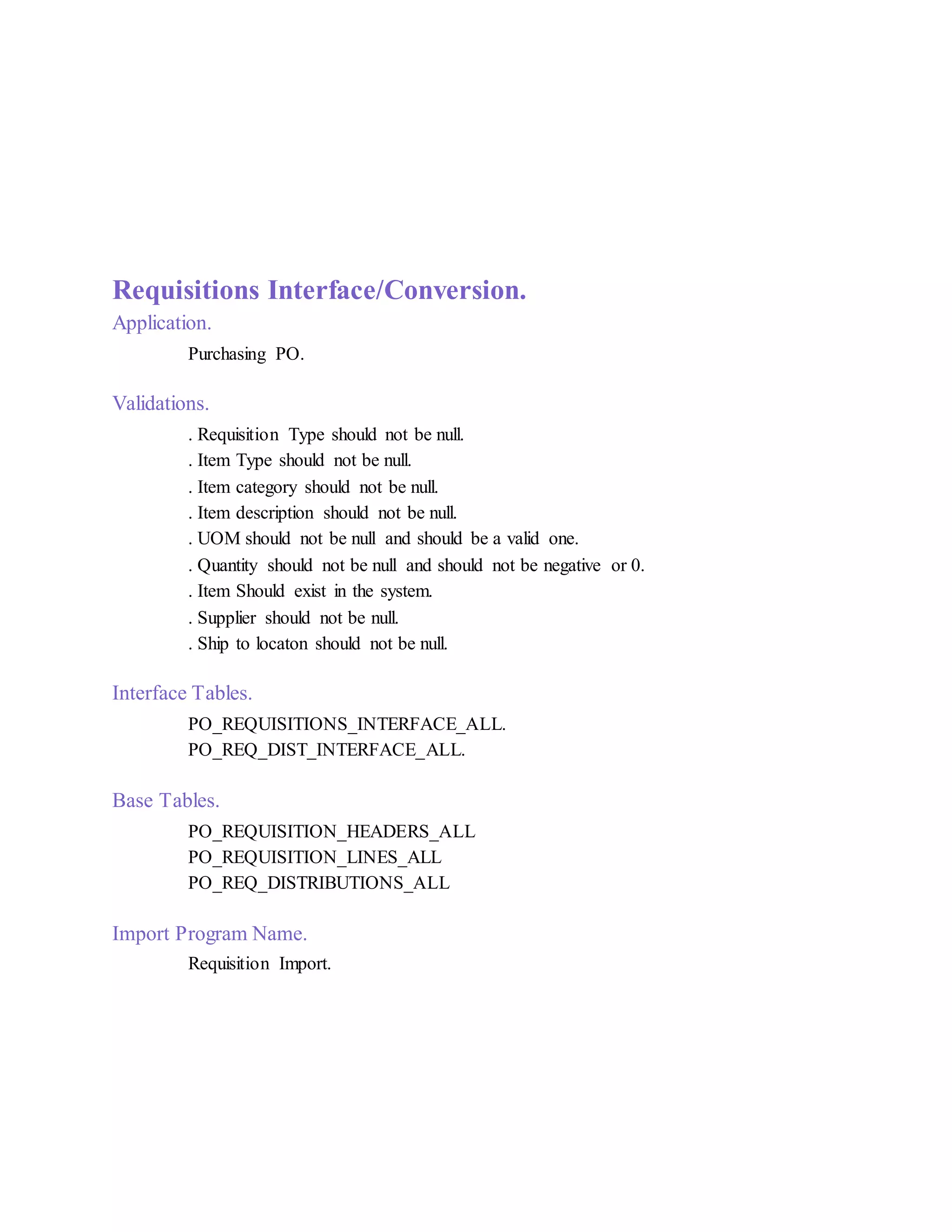 Requisitions Interface/Conversion.
Application.
Purchasing PO.
Validations.
. Requisition Type should not be null.
. Item Type should not be null.
. Item category should not be null.
. Item description should not be null.
. UOM should not be null and should be a valid one.
. Quantity should not be null and should not be negative or 0.
. Item Should exist in the system.
. Supplier should not be null.
. Ship to locaton should not be null.
Interface Tables.
PO_REQUISITIONS_INTERFACE_ALL.
PO_REQ_DIST_INTERFACE_ALL.
Base Tables.
PO_REQUISITION_HEADERS_ALL
PO_REQUISITION_LINES_ALL
PO_REQ_DISTRIBUTIONS_ALL
Import Program Name.
Requisition Import.
 