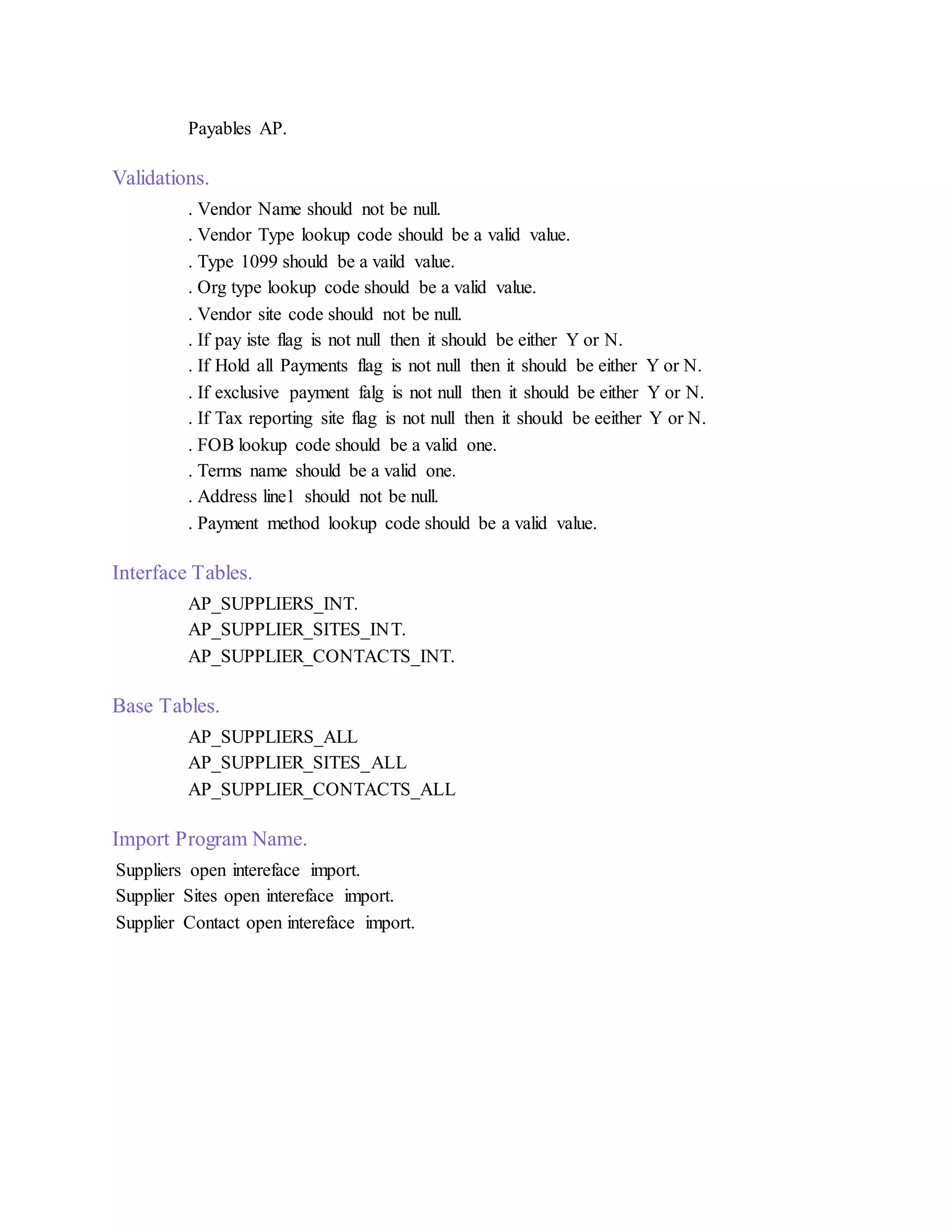 Payables AP.
Validations.
. Vendor Name should not be null.
. Vendor Type lookup code should be a valid value.
. Type 1099 should be a vaild value.
. Org type lookup code should be a valid value.
. Vendor site code should not be null.
. If pay iste flag is not null then it should be either Y or N.
. If Hold all Payments flag is not null then it should be either Y or N.
. If exclusive payment falg is not null then it should be either Y or N.
. If Tax reporting site flag is not null then it should be eeither Y or N.
. FOB lookup code should be a valid one.
. Terms name should be a valid one.
. Address line1 should not be null.
. Payment method lookup code should be a valid value.
Interface Tables.
AP_SUPPLIERS_INT.
AP_SUPPLIER_SITES_INT.
AP_SUPPLIER_CONTACTS_INT.
Base Tables.
AP_SUPPLIERS_ALL
AP_SUPPLIER_SITES_ALL
AP_SUPPLIER_CONTACTS_ALL
Import Program Name.
Suppliers open intereface import.
Supplier Sites open intereface import.
Supplier Contact open intereface import.
 