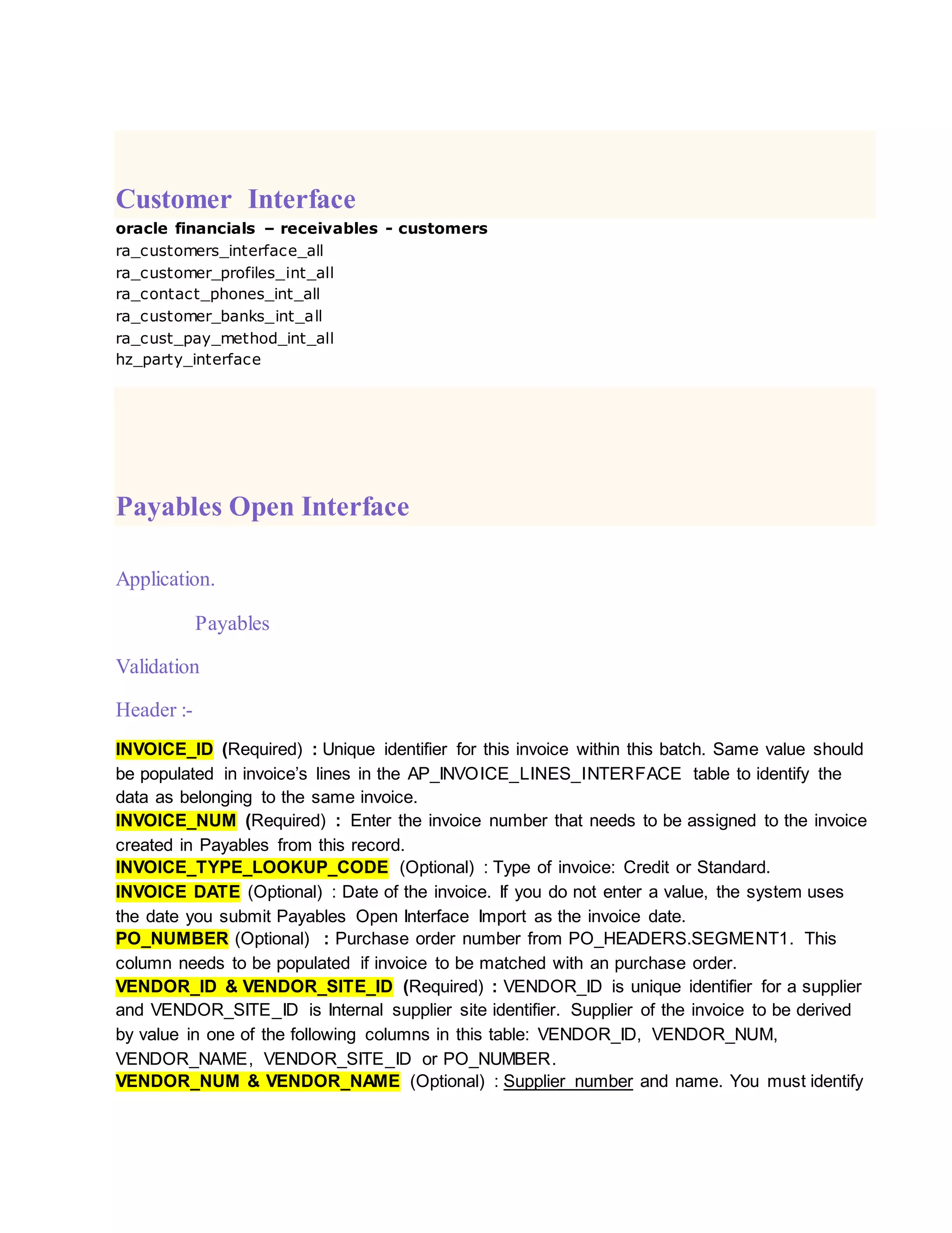 Customer Interface
oracle financials – receivables - customers
ra_customers_interface_all
ra_customer_profiles_int_all
ra_contact_phones_int_all
ra_customer_banks_int_all
ra_cust_pay_method_int_all
hz_party_interface
Payables Open Interface
Application.
Payables
Validation
Header :-
INVOICE_ID (Required) : Unique identifier for this invoice within this batch. Same value should
be populated in invoice’s lines in the AP_INVOICE_LINES_INTERFACE table to identify the
data as belonging to the same invoice.
INVOICE_NUM (Required) : Enter the invoice number that needs to be assigned to the invoice
created in Payables from this record.
INVOICE_TYPE_LOOKUP_CODE (Optional) : Type of invoice: Credit or Standard.
INVOICE DATE (Optional) : Date of the invoice. If you do not enter a value, the system uses
the date you submit Payables Open Interface Import as the invoice date.
PO_NUMBER (Optional) : Purchase order number from PO_HEADERS.SEGMENT1. This
column needs to be populated if invoice to be matched with an purchase order.
VENDOR_ID & VENDOR_SITE_ID (Required) : VENDOR_ID is unique identifier for a supplier
and VENDOR_SITE_ID is Internal supplier site identifier. Supplier of the invoice to be derived
by value in one of the following columns in this table: VENDOR_ID, VENDOR_NUM,
VENDOR_NAME, VENDOR_SITE_ID or PO_NUMBER.
VENDOR_NUM & VENDOR_NAME (Optional) : Supplier number and name. You must identify
 