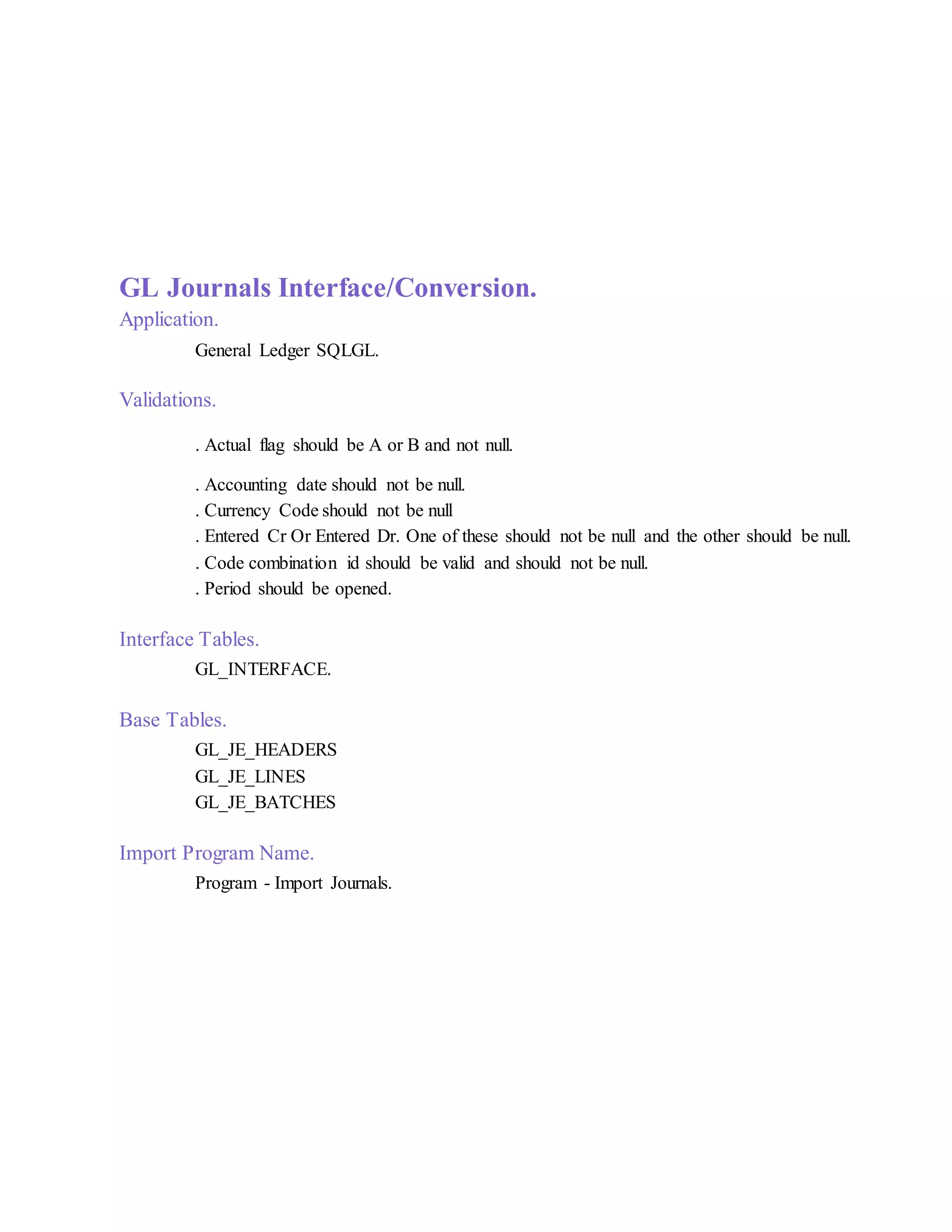 GL Journals Interface/Conversion.
Application.
General Ledger SQLGL.
Validations.
. Actual flag should be A or B and not null.
. Accounting date should not be null.
. Currency Code should not be null
. Entered Cr Or Entered Dr. One of these should not be null and the other should be null.
. Code combination id should be valid and should not be null.
. Period should be opened.
Interface Tables.
GL_INTERFACE.
Base Tables.
GL_JE_HEADERS
GL_JE_LINES
GL_JE_BATCHES
Import Program Name.
Program - Import Journals.
 