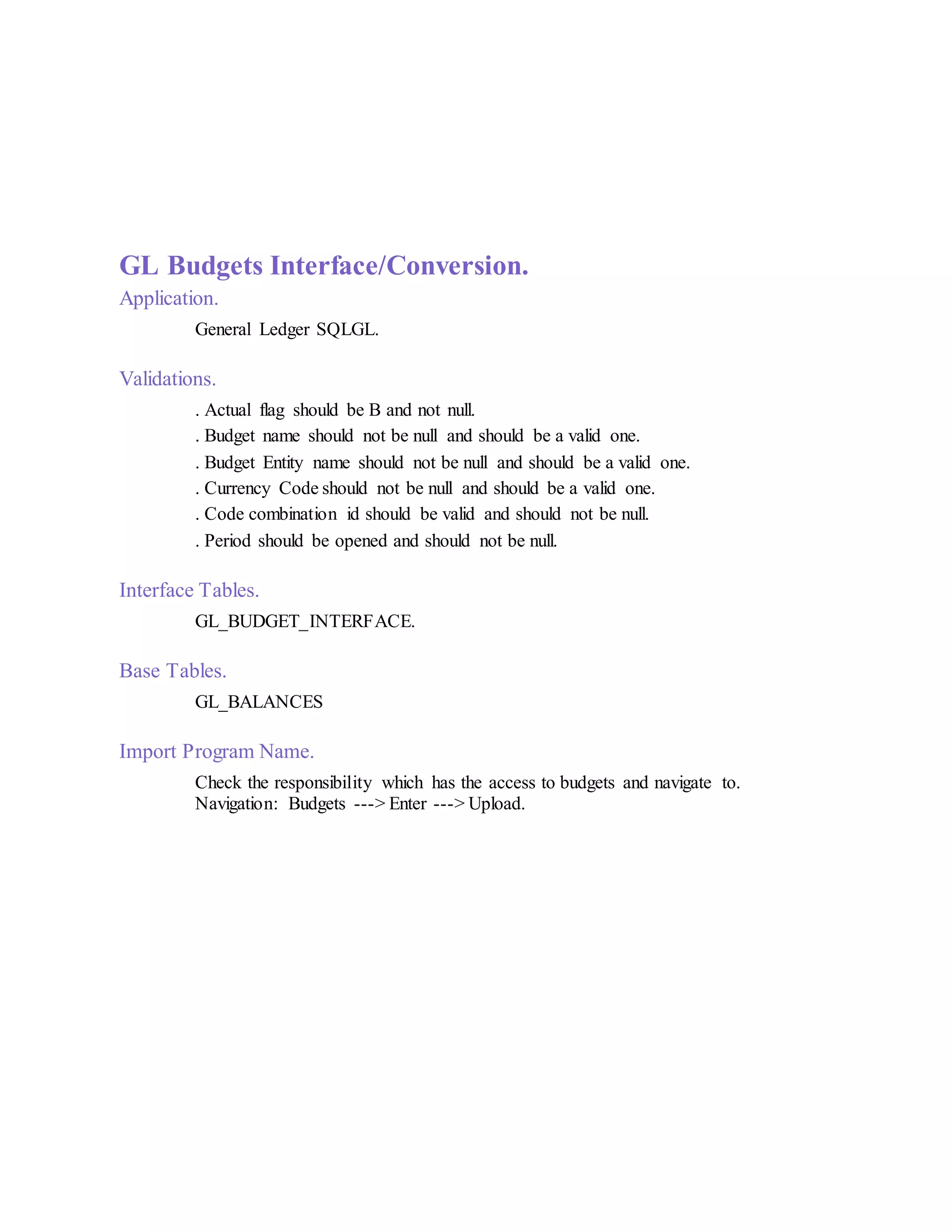 GL Budgets Interface/Conversion.
Application.
General Ledger SQLGL.
Validations.
. Actual flag should be B and not null.
. Budget name should not be null and should be a valid one.
. Budget Entity name should not be null and should be a valid one.
. Currency Code should not be null and should be a valid one.
. Code combination id should be valid and should not be null.
. Period should be opened and should not be null.
Interface Tables.
GL_BUDGET_INTERFACE.
Base Tables.
GL_BALANCES
Import Program Name.
Check the responsibility which has the access to budgets and navigate to.
Navigation: Budgets ---> Enter ---> Upload.
 
