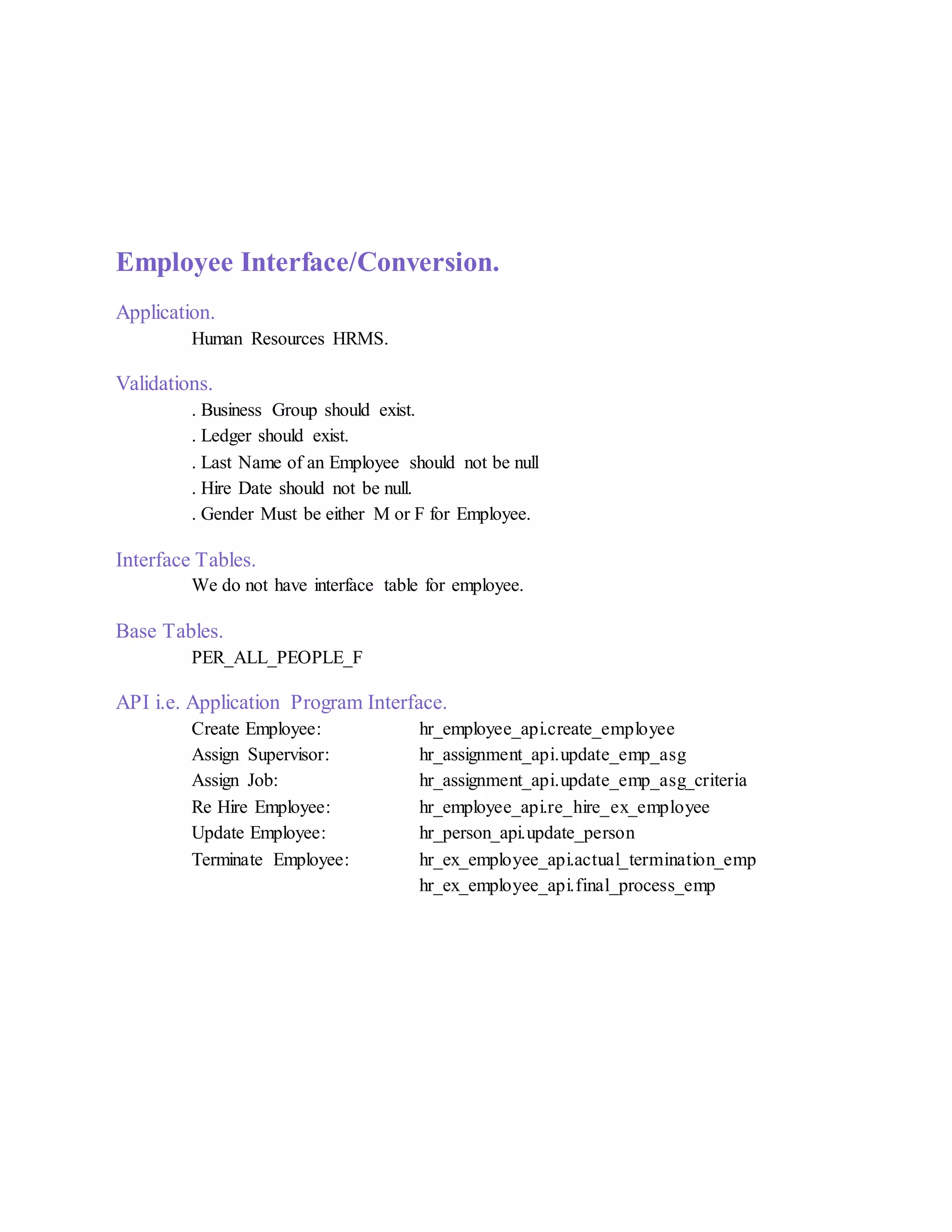 Employee Interface/Conversion.
Application.
Human Resources HRMS.
Validations.
. Business Group should exist.
. Ledger should exist.
. Last Name of an Employee should not be null
. Hire Date should not be null.
. Gender Must be either M or F for Employee.
Interface Tables.
We do not have interface table for employee.
Base Tables.
PER_ALL_PEOPLE_F
API i.e. Application Program Interface.
Create Employee: hr_employee_api.create_employee
Assign Supervisor: hr_assignment_api.update_emp_asg
Assign Job: hr_assignment_api.update_emp_asg_criteria
Re Hire Employee: hr_employee_api.re_hire_ex_employee
Update Employee: hr_person_api.update_person
Terminate Employee: hr_ex_employee_api.actual_termination_emp
hr_ex_employee_api.final_process_emp
 