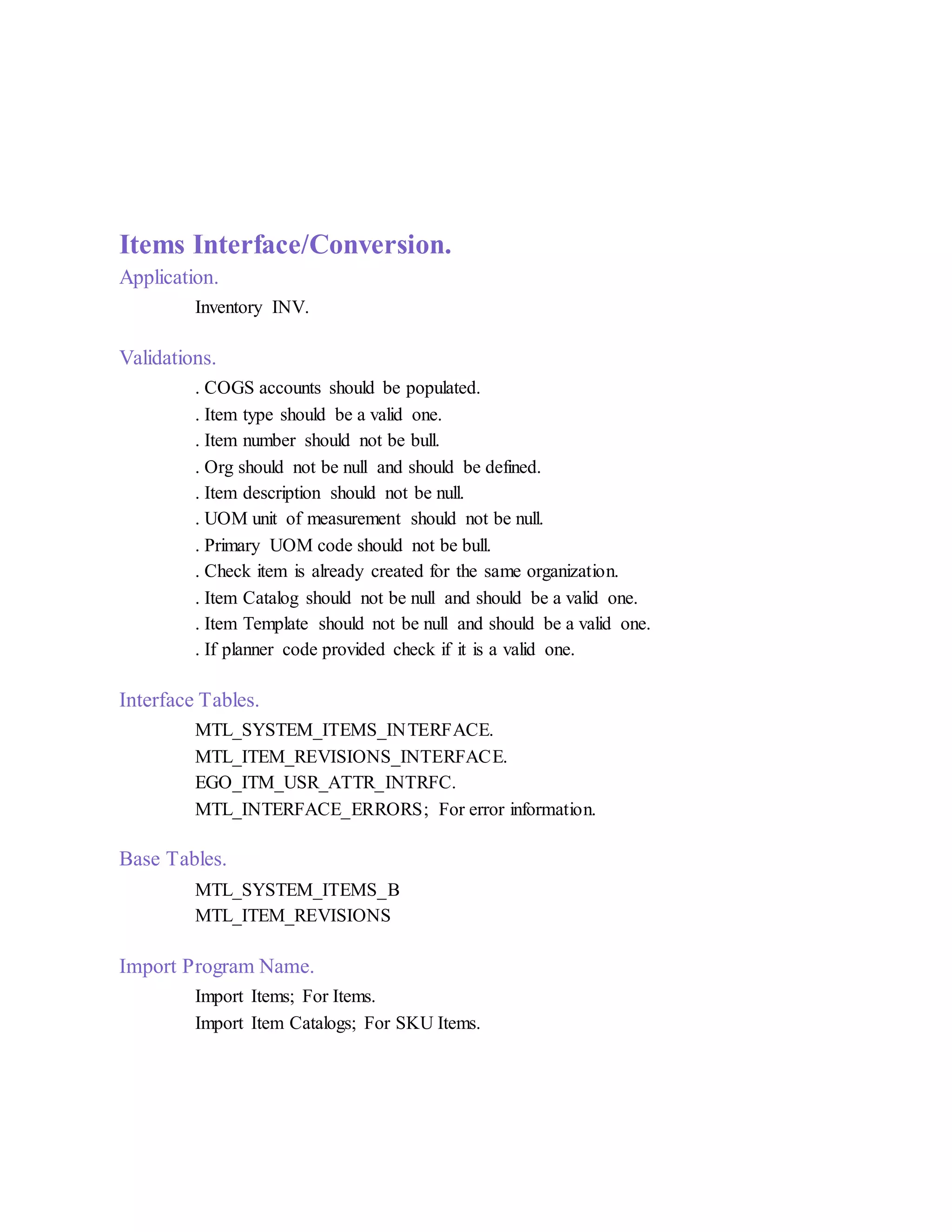 Items Interface/Conversion.
Application.
Inventory INV.
Validations.
. COGS accounts should be populated.
. Item type should be a valid one.
. Item number should not be bull.
. Org should not be null and should be defined.
. Item description should not be null.
. UOM unit of measurement should not be null.
. Primary UOM code should not be bull.
. Check item is already created for the same organization.
. Item Catalog should not be null and should be a valid one.
. Item Template should not be null and should be a valid one.
. If planner code provided check if it is a valid one.
Interface Tables.
MTL_SYSTEM_ITEMS_INTERFACE.
MTL_ITEM_REVISIONS_INTERFACE.
EGO_ITM_USR_ATTR_INTRFC.
MTL_INTERFACE_ERRORS; For error information.
Base Tables.
MTL_SYSTEM_ITEMS_B
MTL_ITEM_REVISIONS
Import Program Name.
Import Items; For Items.
Import Item Catalogs; For SKU Items.
 