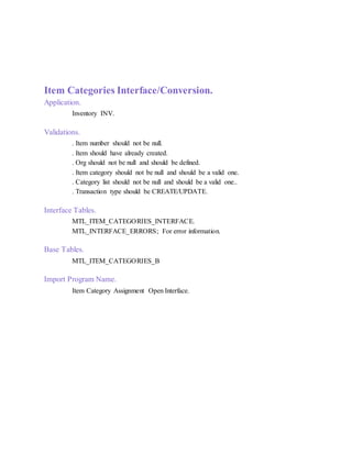 Item Categories Interface/Conversion.
Application.
Inventory INV.
Validations.
. Item number should not be null.
. Item should have already created.
. Org should not be null and should be defined.
. Item category should not be null and should be a valid one.
. Category list should not be null and should be a valid one..
. Transaction type should be CREATE/UPDATE.
Interface Tables.
MTL_ITEM_CATEGORIES_INTERFACE.
MTL_INTERFACE_ERRORS; For error information.
Base Tables.
MTL_ITEM_CATEGORIES_B
Import Program Name.
Item Category Assignment Open Interface.
 