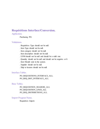 Requisitions Interface/Conversion.
Application.
Purchasing PO.
Validations.
. Requisition Type should not be null.
. Item Type should not be null.
. Item category should not be null.
. Item description should not be null.
. UOM should not be null and should be a valid one.
. Quantity should not be null and should not be negative or 0.
. Item Should exist in the system.
. Supplier should not be null.
. Ship to locaton should not be null.
Interface Tables.
PO_REQUISITIONS_INTERFACE_ALL.
PO_REQ_DIST_INTERFACE_ALL.
Base Tables.
PO_REQUISITION_HEADERS_ALL
PO_REQUISITION_LINES_ALL
PO_REQ_DISTRIBUTIONS_ALL
Import Program Name.
Requisition Import.
 