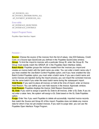 AP_INVOICES_ALL
AP_INVOICE_DISTRIBUTIONS_ALL
AP_PAYMENT_SCHEDULES_ALL
Error table:
AP_INTERFACE_REJECTIONS
AP_INTERFACE_CONTROLS
Import Program Name.
Payables Open Interface Import
Parameter :-
Source: Choose the source of the invoices from the list of values. Use EDI Gateway, Credit
Card, or a Source type QuickCode you defined in the Payables QuickCodes window.
Group: To limit the import to invoices with a particular Group ID, enter the Group ID. The
Group must exactly match the GROUP_ID in the Payables Open Interface tables.
Batch Name: Payables groups the invoices created from the invoices you import and
creates an invoice batch with the batch name you enter. You can enter a batch name only if
you have enabled the Use Batch Control Payables option, and if you have enabled the Use
Batch Control Payables option, you must enter a batch name. If you use a batch name and
some invoices are rejected during the import process, you can import the corrected invoices
into the same batch if you enter the exact batch name during the subsequent import.
Hold Name: If you want to place all invoices on hold at the time of import, enter an Invoice
Hold Reason. You can define your own hold reasons in the Invoice Approvals window.
Hold Reason: Payables displays the Invoice Hold Reason Description.
GL Date: If you want to assign a specific GL Date to all invoices, enter a GL Date. If you do
not enter a value here, the system will assign a GL Date based on the GL Date Payables
option.
Purge: Enter Yes if you want Payables to delete all successfully imported invoice records
that match the Source and Group ID of this import. Payables does not delete any invoice
data for which it has not yet created invoices. If you want to purge later, you can use the
Payables Open Interface Purge Program.
 