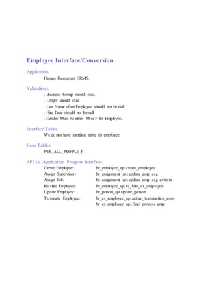Employee Interface/Conversion.
Application.
Human Resources HRMS.
Validations.
. Business Group should exist.
. Ledger should exist.
. Last Name of an Employee should not be null
. Hire Date should not be null.
. Gender Must be either M or F for Employee.
Interface Tables.
We do not have interface table for employee.
Base Tables.
PER_ALL_PEOPLE_F
API i.e. Application Program Interface.
Create Employee: hr_employee_api.create_employee
Assign Supervisor: hr_assignment_api.update_emp_asg
Assign Job: hr_assignment_api.update_emp_asg_criteria
Re Hire Employee: hr_employee_api.re_hire_ex_employee
Update Employee: hr_person_api.update_person
Terminate Employee: hr_ex_employee_api.actual_termination_emp
hr_ex_employee_api.final_process_emp
 
