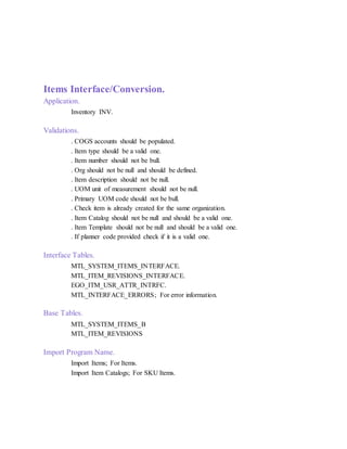 Items Interface/Conversion.
Application.
Inventory INV.
Validations.
. COGS accounts should be populated.
. Item type should be a valid one.
. Item number should not be bull.
. Org should not be null and should be defined.
. Item description should not be null.
. UOM unit of measurement should not be null.
. Primary UOM code should not be bull.
. Check item is already created for the same organization.
. Item Catalog should not be null and should be a valid one.
. Item Template should not be null and should be a valid one.
. If planner code provided check if it is a valid one.
Interface Tables.
MTL_SYSTEM_ITEMS_INTERFACE.
MTL_ITEM_REVISIONS_INTERFACE.
EGO_ITM_USR_ATTR_INTRFC.
MTL_INTERFACE_ERRORS; For error information.
Base Tables.
MTL_SYSTEM_ITEMS_B
MTL_ITEM_REVISIONS
Import Program Name.
Import Items; For Items.
Import Item Catalogs; For SKU Items.
 