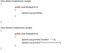 Class Demo implements sample
{
public void display(int x)
{
System.out.println(x);
}
}
Class Demo1 implements sample
{
public void display(int x)
{
System.out.println(“another : “ + x);
System.out.println(“===============“);
}
}
 