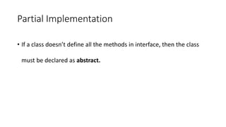 Partial Implementation
• If a class doesn’t define all the methods in interface, then the class
must be declared as abstract.
 