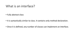 What is an interface?
• Fully abstract class
• It is syntactically similar to class. It contains only method declaration.
• Once it is defined, any number of classes can implement an interface.
 