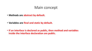 Main concept
• Methods are abstract by default.
• Variables are final and static by default.
• If an interface is declared as public, then method and variables
inside the interface declaration are public.
 