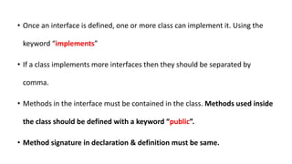 • Once an interface is defined, one or more class can implement it. Using the
keyword “implements”
• If a class implements more interfaces then they should be separated by
comma.
• Methods in the interface must be contained in the class. Methods used inside
the class should be defined with a keyword “public”.
• Method signature in declaration & definition must be same.
 