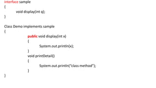 interface sample
{
void display(int q);
}
Class Demo implements sample
{
public void display(int x)
{
System.out.println(x);
}
void printDetail()
{
System.out.println(“class method”);
}
}
 