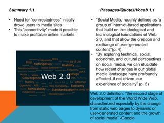 Summary 1.1
• Need for “connectedness” initially
drove users to media sites
• This “connectivity” made it possible
to make profitable online markets
Passages/Quotes/Vocab 1.1
• “Social Media, roughly defined as ‘a
group of Internet-based applications
that build on the ideological and
technological foundations of Web
2.0, and that allow the creation and
exchange of user-generated
content’”(p. 4)
• “By exploring technical, social,
economic, and cultural perspectives
on social media, we can elucidate
how recent changes in our global
media landscape have profoundly
affected–if not driven–our
experience of sociality” (p. 5)
Web 2.0 definition: “the second stage of
development of the World Wide Web,
characterized especially by the change
from static web pages to dynamic or
user-generated content and the growth
of social media” -Google
 