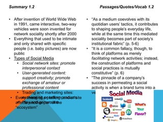 Summary 1.2
• After invention of World Wide Web
in 1991, came interactive, two-way
vehicles were soon invented for
network sociality shortly after 2000
• Everything that used to be intimate
and only shared with specific
people (i.e. baby pictures) are now
public
• Types of Social Media
• Social network sites: promote
interpersonal contact
• User-generated content:
support creativity; promote
exchange of amateur or
professional content
• Trading and marketing sites:
exchanging or selling products
• Play and game sites
Passages/Quotes/Vocab 1.2
• “As a medium coevolves with its
quotidian users’ tactics, it contributes
to shaping people’s everyday life,
while at the same time this mediated
sociality becomes part of society’s
institutional fabric” (p. 5-6)
• “It is a common fallacy, though, to
think of platforms as merely
facilitating network activities; instead,
the construction of platforms and
social practices is mutually
constitutive” (p. 6)
• “The pinnacle of a company’s
success in permeating a social
activity is when a brand turns into a
verb” (p. 7)
• Every tweak of a platform and/or site
affects another part of the
“ecosystem”
 