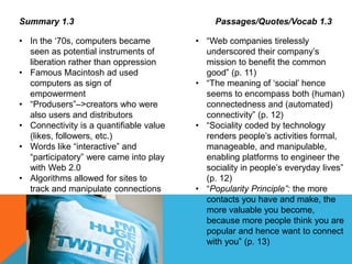 Summary 1.3
• In the ‘70s, computers became
seen as potential instruments of
liberation rather than oppression
• Famous Macintosh ad used
computers as sign of
empowerment
• “Produsers”–>creators who were
also users and distributors
• Connectivity is a quantifiable value
(likes, followers, etc.)
• Words like “interactive” and
“participatory” were came into play
with Web 2.0
• Algorithms allowed for sites to
track and manipulate connections
Passages/Quotes/Vocab 1.3
• “Web companies tirelessly
underscored their company’s
mission to benefit the common
good” (p. 11)
• “The meaning of ‘social’ hence
seems to encompass both (human)
connectedness and (automated)
connectivity” (p. 12)
• “Sociality coded by technology
renders people’s activities formal,
manageable, and manipulable,
enabling platforms to engineer the
sociality in people’s everyday lives”
(p. 12)
• “Popularity Principle”: the more
contacts you have and make, the
more valuable you become,
because more people think you are
popular and hence want to connect
with you” (p. 13)
 