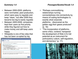 Summary 1.4 Passages/Quotes/Vocab 1.4
• Between 2000-2005: platforms
were nonmarket, peer-production,
which were easy to regulate and
keep “clean,” but after 2005 they
became too big to easily regulate
• Between 2005-2008: companies
kept their users as first priority
while they figured out how to
make money and still keep users
happy
• Wikipedia is one of few sites that
has not been co-opted by big
business
• “Perhaps commoditizing
relationships–turning
connectedness into connectivity by
means of coding technologies–is
exactly what corporate
platforms…discovered as the
golden egg their geese produced”
(p. 16)
• “The incorporation of platforms,
some critics, contend, hampered
the development of Web 2.0’s full
potential as an instrument for
participatory culture, self-regulation,
and democracy” (p. 17)
 