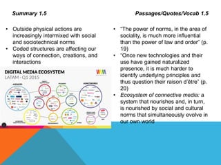 Summary 1.5 Passages/Quotes/Vocab 1.5
• Outside physical actions are
increasingly intermixed with social
and sociotechnical norms
• Coded structures are affecting our
ways of connection, creations, and
interactions
• “The power of norms, in the area of
sociality, is much more influential
than the power of law and order” (p.
19)
• “Once new technologies and their
use have gained naturalized
presence, it is much harder to
identify underlying principles and
thus question their raison d’être” (p.
20)
• Ecosystem of connective media: a
system that nourishes and, in turn,
is nourished by social and cultural
norms that simultaneously evolve in
our own world
 