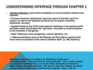 UNDERSTANDING INTERFACE THROUGH CHAPTER 1
• Interface definition: point and/or modalities of communication between two
systems
–>human-computer relationship: physical means to provide input in a
system as well as the feedback produced by the system (switches,
keyboards, mouses)
–>joystick became one of the most popular interfaces in the gaming world
and later words and phrases like “get lamp” were able to transmit actions
to the character in the games
–>later (‘90s)came voice recognition, motion detection, etc.
–>“Manual interfaces such as the Wiimote and Sony Move represent the
most recent incarnation of the natural interface ideal” (p. 308, Hopkins)
• Takeaway: Interfaces are made in an attempt to create more
“connectedness.” But what kind of connectedness? They create a human
to computer connectedness, but we are never physically connected to
other humans through interfaces. We have to use other devices to simply
convey what we wish to say and then the computer “says” it for us.
 
