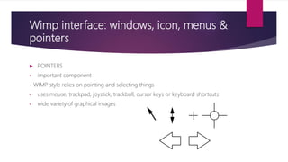 Wimp interface: windows, icon, menus &
pointers
 POINTERS
• important component
- WIMP style relies on pointing and selecting things
• uses mouse, trackpad, joystick, trackball, cursor keys or keyboard shortcuts
• wide variety of graphical images
 