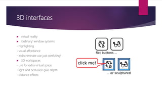 3D interfaces
 virtual reality
 ‘ordinary’ window systems
- highlighting
- visual affordance
- indiscriminate use just confusing!
 3D workspaces
- use for extra virtual space
- light and occlusion give depth
- distance effects
 