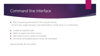 Command line interface
 Way of expressing instructions to the computer directly
- function keys, single characters, short abbreviations, whole words, or a combination
 suitable for repetitive tasks
 better for expert users than novices
 offers direct access to system functionality
 command names/abbreviations should be meaningful!
Typical example: the Unix system
 