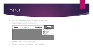 menus
 Choice of operations or services offered on the screen
 Required option selected with pointer
 problem – take a lot of screen space
 solution – pop-up: menu appears when needed
File Edit Options
Typewriter
Screen
Times
Font
 