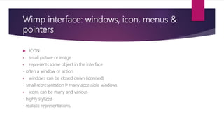 Wimp interface: windows, icon, menus &
pointers
 ICON
• small picture or image
• represents some object in the interface
- often a window or action
• windows can be closed down (iconised)
- small representation ﬁ many accessible windows
• icons can be many and various
- highly stylized
- realistic representations.
 
