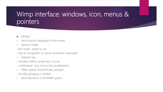 Wimp interface: windows, icon, menus &
pointers
 MENUS
• Set of options displayed on the screen
• Options visible
- less recall - easier to use
- rely on recognition so names should be meaningful
• Selection by:
- numbers, letters, arrow keys, mouse
- combination (e.g. mouse plus accelerators)
• Often options hierarchically grouped
- sensible grouping is needed
• Restricted form of full WIMP system
 