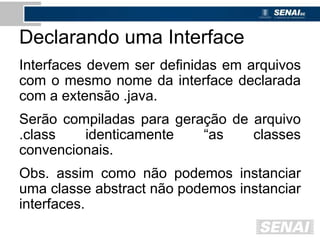 Declarando uma Interface
Interfaces devem ser definidas em arquivos
com o mesmo nome da interface declarada
com a extensão .java.
Serão compiladas para geração de arquivo
.class identicamente “as classes
convencionais.
Obs. assim como não podemos instanciar
uma classe abstract não podemos instanciar
interfaces.
 