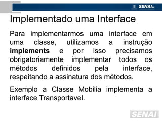 Implementado uma Interface
Para implementarmos uma interface em
uma classe, utilizamos a instrução
implements e por isso precisamos
obrigatoriamente implementar todos os
métodos definidos pela interface,
respeitando a assinatura dos métodos.
Exemplo a Classe Mobilia implementa a
interface Transportavel.
 