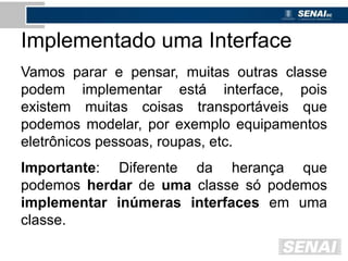Implementado uma Interface
Vamos parar e pensar, muitas outras classe
podem implementar está interface, pois
existem muitas coisas transportáveis que
podemos modelar, por exemplo equipamentos
eletrônicos pessoas, roupas, etc.
Importante: Diferente da herança que
podemos herdar de uma classe só podemos
implementar inúmeras interfaces em uma
classe.
 
