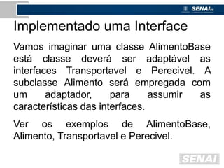 Implementado uma Interface
Vamos imaginar uma classe AlimentoBase
está classe deverá ser adaptável as
interfaces Transportavel e Perecivel. A
subclasse Alimento será empregada com
um adaptador, para assumir as
características das interfaces.
Ver os exemplos de AlimentoBase,
Alimento, Transportavel e Perecivel.
 